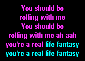 You should be
rolling with me
You should be
rolling with me ah aah
you're a real life fantasy
you're a real life fantasy