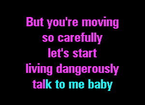 But you're moving
so carefully

let's start
living dangerouslyr
talk to me baby