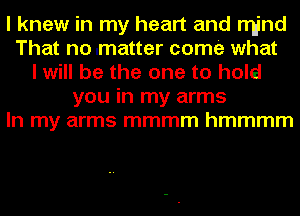 I knew in my heart and rrI-jnd
That no .matter come what
I will be the one to hold
you in my arms
In my arms mmmm hmmmm