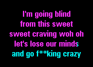 I'm going blind
from this sweet
sweet craving woh oh
let's lose our minds
and go femking crazy