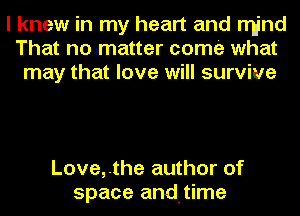 I knew in my heart and rrI-jnd
That no .matter come what
may that love will survive

Love,.the author of
space andtime