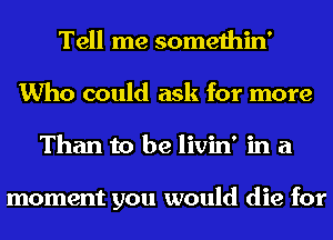 Tell me somethin'
Who could ask for more
Than to be livin' in a

moment you would die for