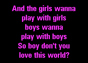 And the girls wanna
play with girls
boys wanna

play with boys
80 buy don't you
love this world?