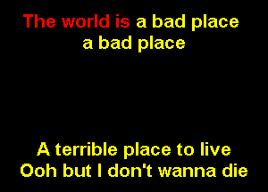 The world is a bad place
a bad place

A terrible place to live
Ooh but I don't wanna die