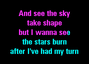 And see the sky
take shape

but I wanna see
the stars burn
after I've had my turn