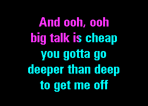 And ooh, ooh
big talk is cheap

you gotta go
deeper than deep
to get me off