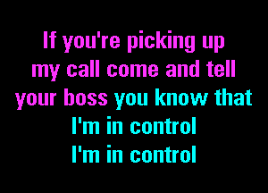 If you're picking up
my call come and tell
your boss you know that
I'm in control
I'm in control