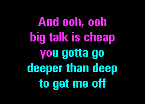 And ooh, ooh
big talk is cheap

you gotta go
deeper than deep
to get me off