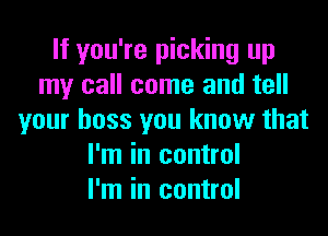 If you're picking up
my call come and tell
your boss you know that
I'm in control
I'm in control