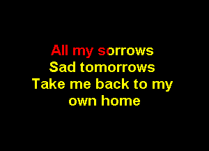 All my sorrows
Sad tomorrows

Take me back to my
own home