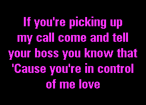 If you're picking up
my call come and tell
your boss you know that
'Cause you're in control
of me love