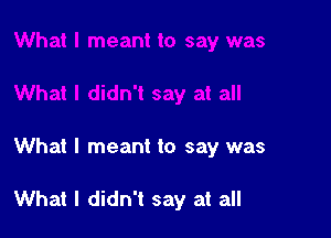 What I meant to say was

What I didn't say at all