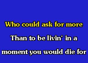 Who could ask for more
Than to be livin' in a

moment you would die for