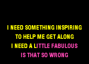 I NEED SOMETHING INSPIRIHG
TO HELP ME GET ALONG
I NEED A LITTLE FABULOUS
IS THAT SO WRONG