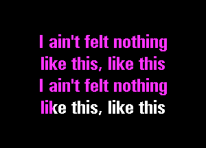 I ain't felt nothing
like this. like this

I ain't felt nothing
like this, like this