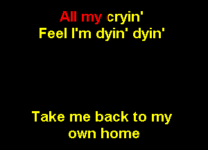 All my cryin'
Feel I'm dyin' dyin'

Take me back to my
own home