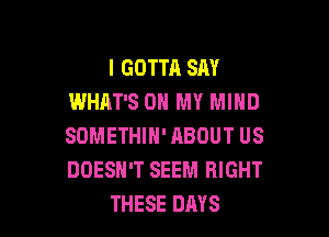 I GOTTA SAY
WHAT'S ON MY MIND

SOMETHIN' HBOUT US
DOESN'T SEEM RIGHT
THESE DAYS