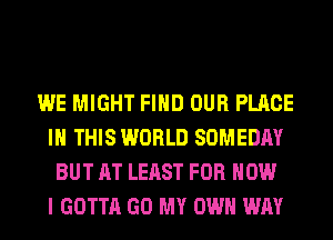 WE MIGHT FIND OUR PLACE
IN THIS WORLD SOMEDAY
BUT AT LEAST FOR HOW
I GOTTA GO MY OWN WAY