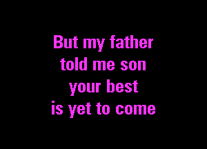 But my father
told me son

your best
is yet to come