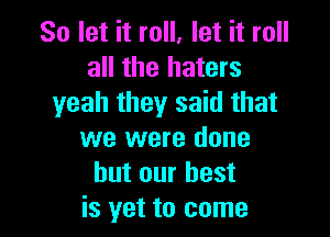 So let it roll, let it roll
all the haters
yeah they said that

we were done
but our best
is yet to come