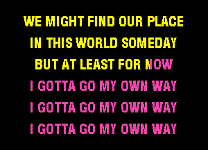 WE MIGHT FIIID OUR PLACE
III THIS WORLD SOMEDAY
BUT AT LEAST FOR HOW
I GOTTA GO MY OWN WAY
I GOTTA GO MY OWN WAY
I GOTTA GO MY OWN WAY