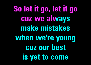 So let it go. let it go
cuz we always
make mistakes

when we're young
cuz our best
is yet to come