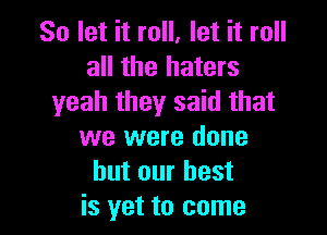 So let it roll, let it roll
all the haters
yeah they said that

we were done
but our best
is yet to come