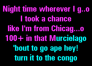 Night time wherever I g..o
I took a chance
like I'm from Chicag...o
100-!- in that Murcielago
'hout to go ape hey!
turn it to the congo