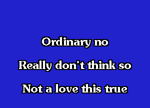 Ordinary no

Really don't think so

Not a love this true