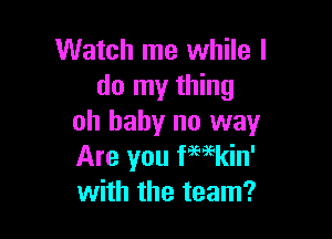 Watch me while I
do my thing

oh baby no way
Are you f'mkin'
with the team?