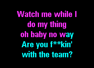 Watch me while I
do my thing

oh baby no way
Are you f'mkin'
with the team?