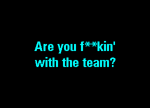 Are you fwkin'

with the team?