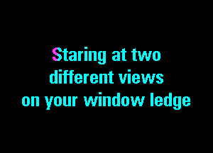 Staring at two

different views
on your window ledge