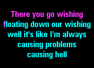 There you go wishing
floating down our wishing
well it's like I'm always
causing problems
causing hell