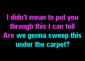I didn't mean to put you
through this I can tell
Are we gonna sweep this
under the carpet?