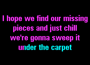 I hope we find our missing
pieces and iust chill
we're gonna sweep it
under the carpet