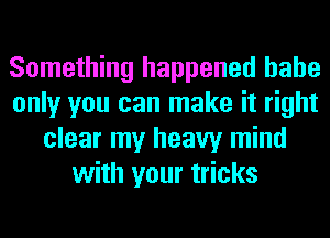 Something happened hahe
only you can make it right
clear my heavy mind
with your tricks