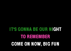 IT'S GONNA BE OUR NIGHT
TO REMEMBER
COME ON HOW, BIG FUH