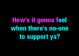 How's it gonna feel

when there's no-one
to support ya?