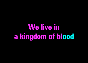 We live in

a kingdom of blood