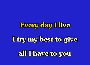 Every day I live

ltry my best to give

all I have to you
