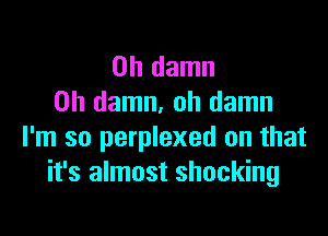 0h damn
0h damn, oh damn

I'm so perplexed on that
it's almost shocking