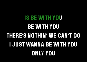 IS BE WITH YOU
BE WITH YOU
THERE'S HOTHlH' WE CAN'T DO
I JUST WANNA BE WITH YOU
ONLY YOU