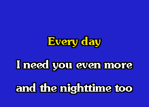 Every day
I need you even more

and the nighttime too