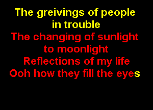 The greivings of people
in trouble
The changing of sunlight
to moonlight
Reflections of my life
Ooh how they fill the eyes