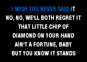 I WISH YOU EVER SAID IT
H0, H0, WE'LL BOTH REGRET IT
THAT LITTLE CHIP 0F
DIAMOND ON YOUR HAND
AIN'T A FORTUNE, BABY
BUT YOU KNOW IT STANDS