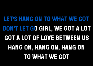 LET'S HANG ON TO WHAT WE GOT
DON'T LET GO GIRL, WE GOT A LOT
GOT A LOT OF LOVE BETWEEN US
HANG 0H, HANG 0H, HANG ON
TO WHAT WE GOT