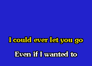 I could ever let you go

Even if I wanted to