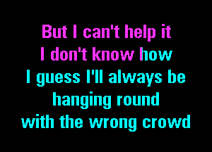 But I can't help it
I don't know how
I guess I'll always be
hanging round
with the wrong crowd