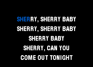 SHERRY, SHERRY BABY
SHERRY, SHERRY BABY
SHERRY BABY
SHERRY, CAN YOU

COME OUT TONIGHT l